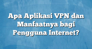 Apa Aplikasi VPN dan Manfaatnya bagi Pengguna Internet?