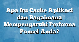 Apa Itu Cache Aplikasi dan Bagaimana Mempengaruhi Performa Ponsel Anda?