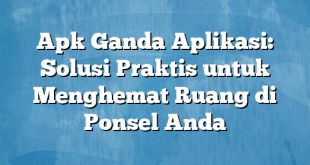 Apk Ganda Aplikasi: Solusi Praktis untuk Menghemat Ruang di Ponsel Anda