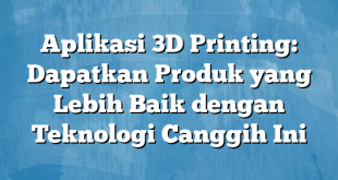 Aplikasi 3D Printing: Dapatkan Produk yang Lebih Baik dengan Teknologi Canggih Ini