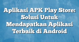 Aplikasi APK Play Store: Solusi Untuk Mendapatkan Aplikasi Terbaik di Android