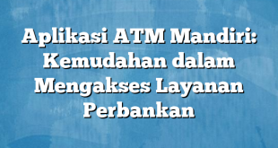 Aplikasi ATM Mandiri: Kemudahan dalam Mengakses Layanan Perbankan