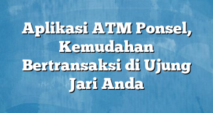 Aplikasi ATM Ponsel, Kemudahan Bertransaksi di Ujung Jari Anda