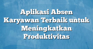 Aplikasi Absen Karyawan Terbaik untuk Meningkatkan Produktivitas