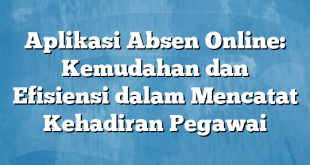 Aplikasi Absen Online: Kemudahan dan Efisiensi dalam Mencatat Kehadiran Pegawai