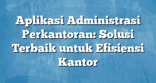 Aplikasi Administrasi Perkantoran: Solusi Terbaik untuk Efisiensi Kantor