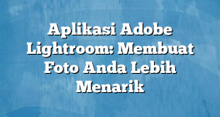 Aplikasi Adobe Lightroom: Membuat Foto Anda Lebih Menarik