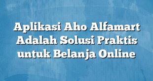 Aplikasi Aho Alfamart Adalah Solusi Praktis untuk Belanja Online