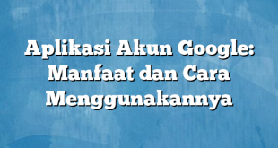 Aplikasi Akun Google: Manfaat dan Cara Menggunakannya