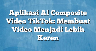 Aplikasi Al Composite Video TikTok: Membuat Video Menjadi Lebih Keren