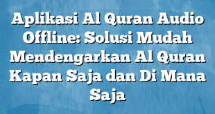 Aplikasi Al Quran Audio Offline: Solusi Mudah Mendengarkan Al Quran Kapan Saja dan Di Mana Saja