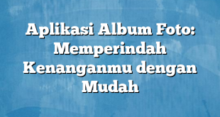 Aplikasi Album Foto: Memperindah Kenanganmu dengan Mudah