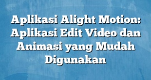 Aplikasi Alight Motion: Aplikasi Edit Video dan Animasi yang Mudah Digunakan