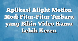 Aplikasi Alight Motion Mod: Fitur-Fitur Terbaru yang Bikin Video Kamu Lebih Keren