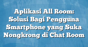 Aplikasi All Room: Solusi Bagi Pengguna Smartphone yang Suka Nongkrong di Chat Room