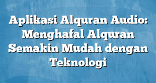 Aplikasi Alquran Audio: Menghafal Alquran Semakin Mudah dengan Teknologi