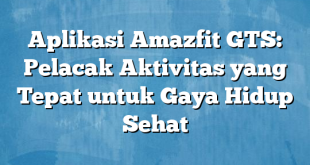 Aplikasi Amazfit GTS: Pelacak Aktivitas yang Tepat untuk Gaya Hidup Sehat