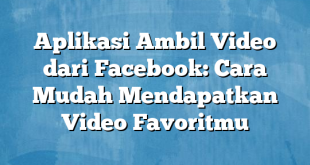 Aplikasi Ambil Video dari Facebook: Cara Mudah Mendapatkan Video Favoritmu