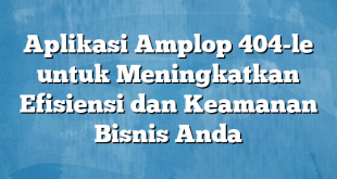 Aplikasi Amplop 404-le untuk Meningkatkan Efisiensi dan Keamanan Bisnis Anda