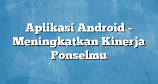 Aplikasi Android – Meningkatkan Kinerja Ponselmu