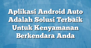 Aplikasi Android Auto Adalah Solusi Terbaik Untuk Kenyamanan Berkendara Anda