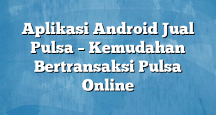 Aplikasi Android Jual Pulsa – Kemudahan Bertransaksi Pulsa Online