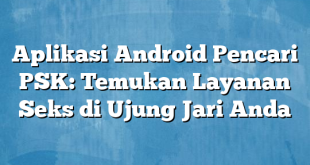 Aplikasi Android Pencari PSK: Temukan Layanan Seks di Ujung Jari Anda