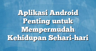 Aplikasi Android Penting untuk Mempermudah Kehidupan Sehari-hari