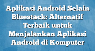 Aplikasi Android Selain Bluestack: Alternatif Terbaik untuk Menjalankan Aplikasi Android di Komputer