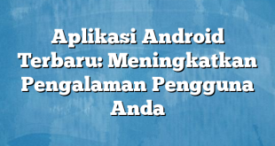 Aplikasi Android Terbaru: Meningkatkan Pengalaman Pengguna Anda