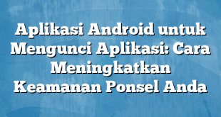 Aplikasi Android untuk Mengunci Aplikasi: Cara Meningkatkan Keamanan Ponsel Anda