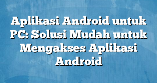 Aplikasi Android untuk PC: Solusi Mudah untuk Mengakses Aplikasi Android