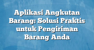 Aplikasi Angkutan Barang: Solusi Praktis untuk Pengiriman Barang Anda