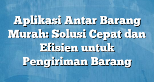 Aplikasi Antar Barang Murah: Solusi Cepat dan Efisien untuk Pengiriman Barang