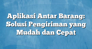 Aplikasi Antar Barang: Solusi Pengiriman yang Mudah dan Cepat