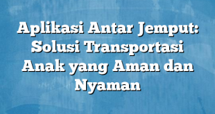 Aplikasi Antar Jemput: Solusi Transportasi Anak yang Aman dan Nyaman