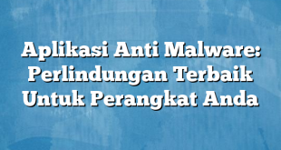 Aplikasi Anti Malware: Perlindungan Terbaik Untuk Perangkat Anda