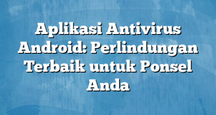 Aplikasi Antivirus Android: Perlindungan Terbaik untuk Ponsel Anda