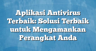 Aplikasi Antivirus Terbaik: Solusi Terbaik untuk Mengamankan Perangkat Anda