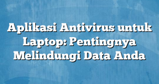 Aplikasi Antivirus untuk Laptop: Pentingnya Melindungi Data Anda