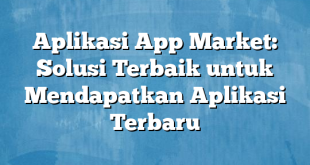 Aplikasi App Market: Solusi Terbaik untuk Mendapatkan Aplikasi Terbaru