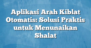 Aplikasi Arah Kiblat Otomatis: Solusi Praktis untuk Menunaikan Shalat