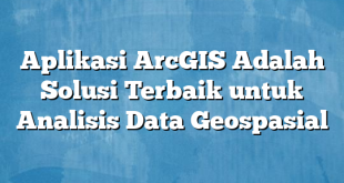 Aplikasi ArcGIS Adalah Solusi Terbaik untuk Analisis Data Geospasial