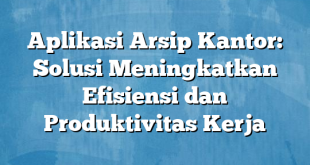 Aplikasi Arsip Kantor: Solusi Meningkatkan Efisiensi dan Produktivitas Kerja