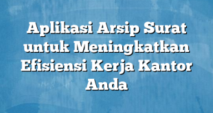 Aplikasi Arsip Surat untuk Meningkatkan Efisiensi Kerja Kantor Anda