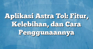 Aplikasi Astra Tol: Fitur, Kelebihan, dan Cara Penggunaannya