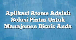 Aplikasi Atome Adalah Solusi Pintar Untuk Manajemen Bisnis Anda