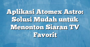 Aplikasi Atomex Astro: Solusi Mudah untuk Menonton Siaran TV Favorit