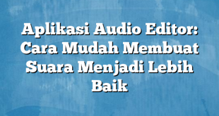 Aplikasi Audio Editor: Cara Mudah Membuat Suara Menjadi Lebih Baik