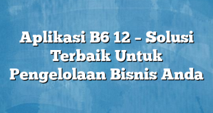 Aplikasi B6 12 – Solusi Terbaik Untuk Pengelolaan Bisnis Anda